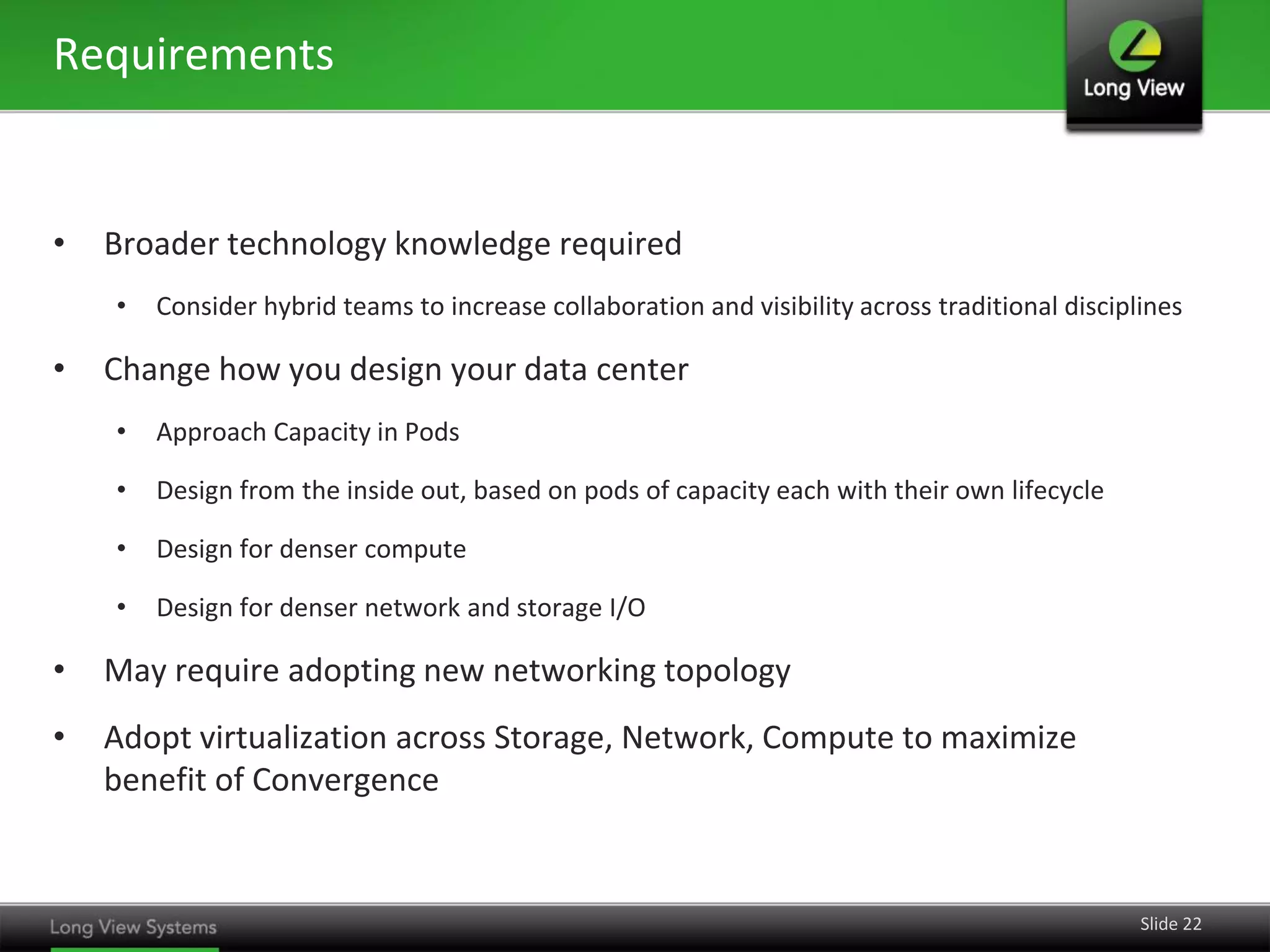 Requirements


•   Broader technology knowledge required
    •   Consider hybrid teams to increase collaboration and visibility across traditional disciplines

•   Change how you design your data center
    •   Approach Capacity in Pods

    •   Design from the inside out, based on pods of capacity each with their own lifecycle

    •   Design for denser compute

    •   Design for denser network and storage I/O

•   May require adopting new networking topology
•   Adopt virtualization across Storage, Network, Compute to maximize
    benefit of Convergence


                                                                                                 Slide 22
 