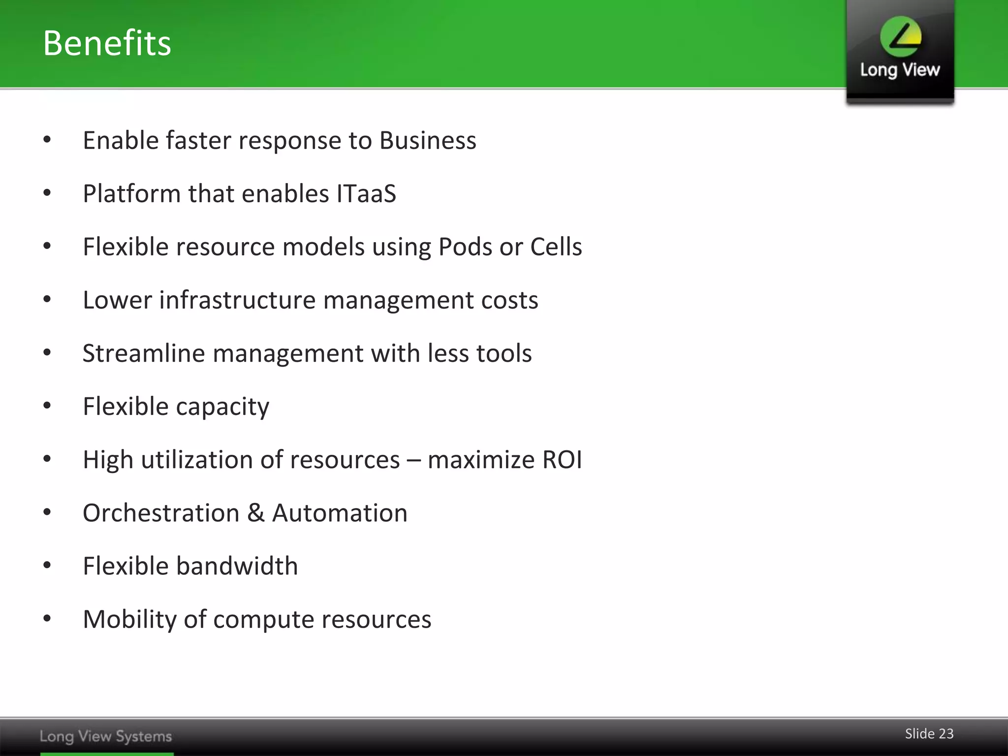 Benefits

•   Enable faster response to Business
•   Platform that enables ITaaS
•   Flexible resource models using Pods or Cells
•   Lower infrastructure management costs
•   Streamline management with less tools
•   Flexible capacity
•   High utilization of resources – maximize ROI
•   Orchestration & Automation
•   Flexible bandwidth
•   Mobility of compute resources


                                                   Slide 23
 