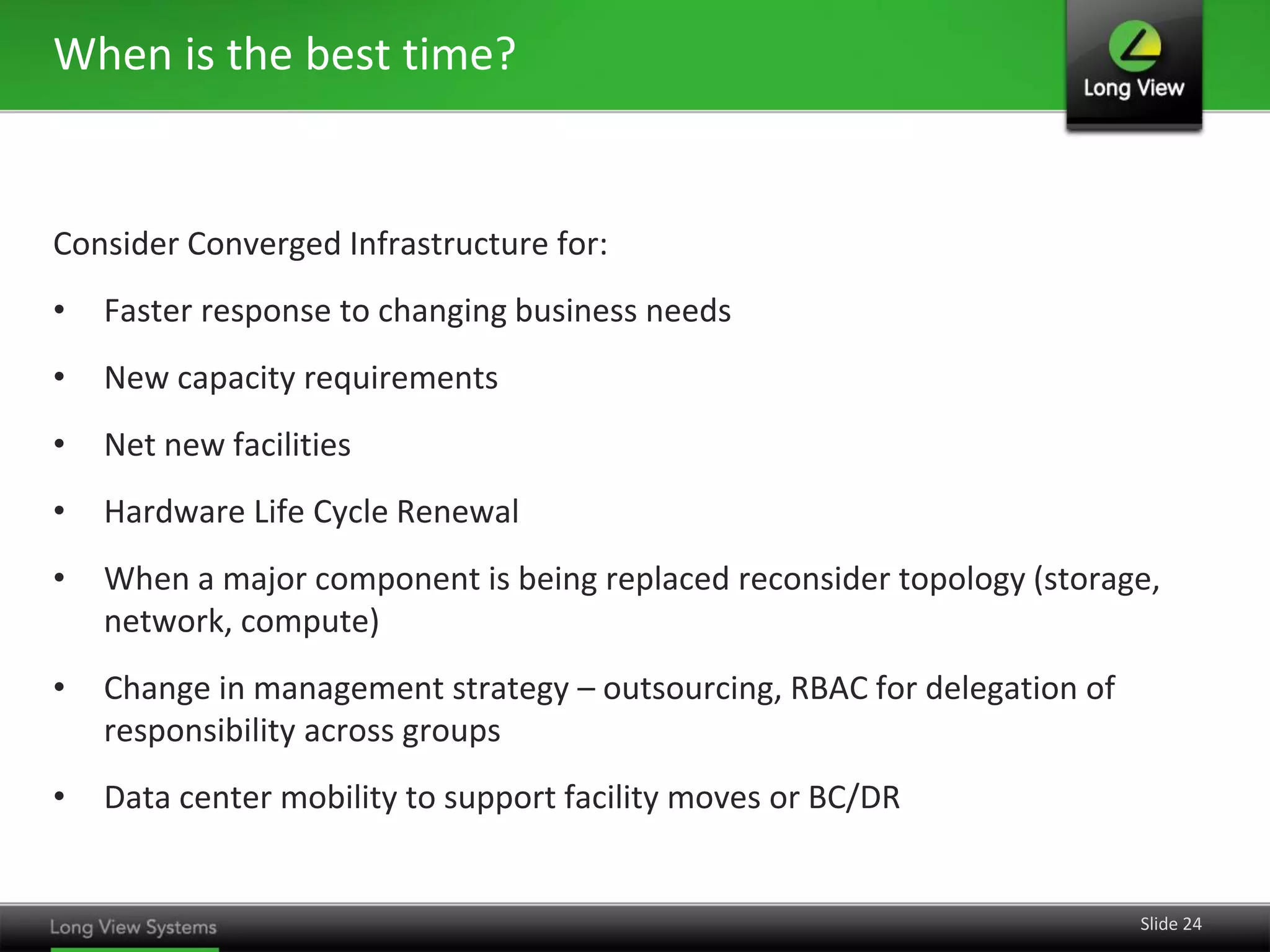 When is the best time?


Consider Converged Infrastructure for:
•   Faster response to changing business needs
•   New capacity requirements
•   Net new facilities
•   Hardware Life Cycle Renewal
•   When a major component is being replaced reconsider topology (storage,
    network, compute)
•   Change in management strategy – outsourcing, RBAC for delegation of
    responsibility across groups
•   Data center mobility to support facility moves or BC/DR


                                                                          Slide 24
 