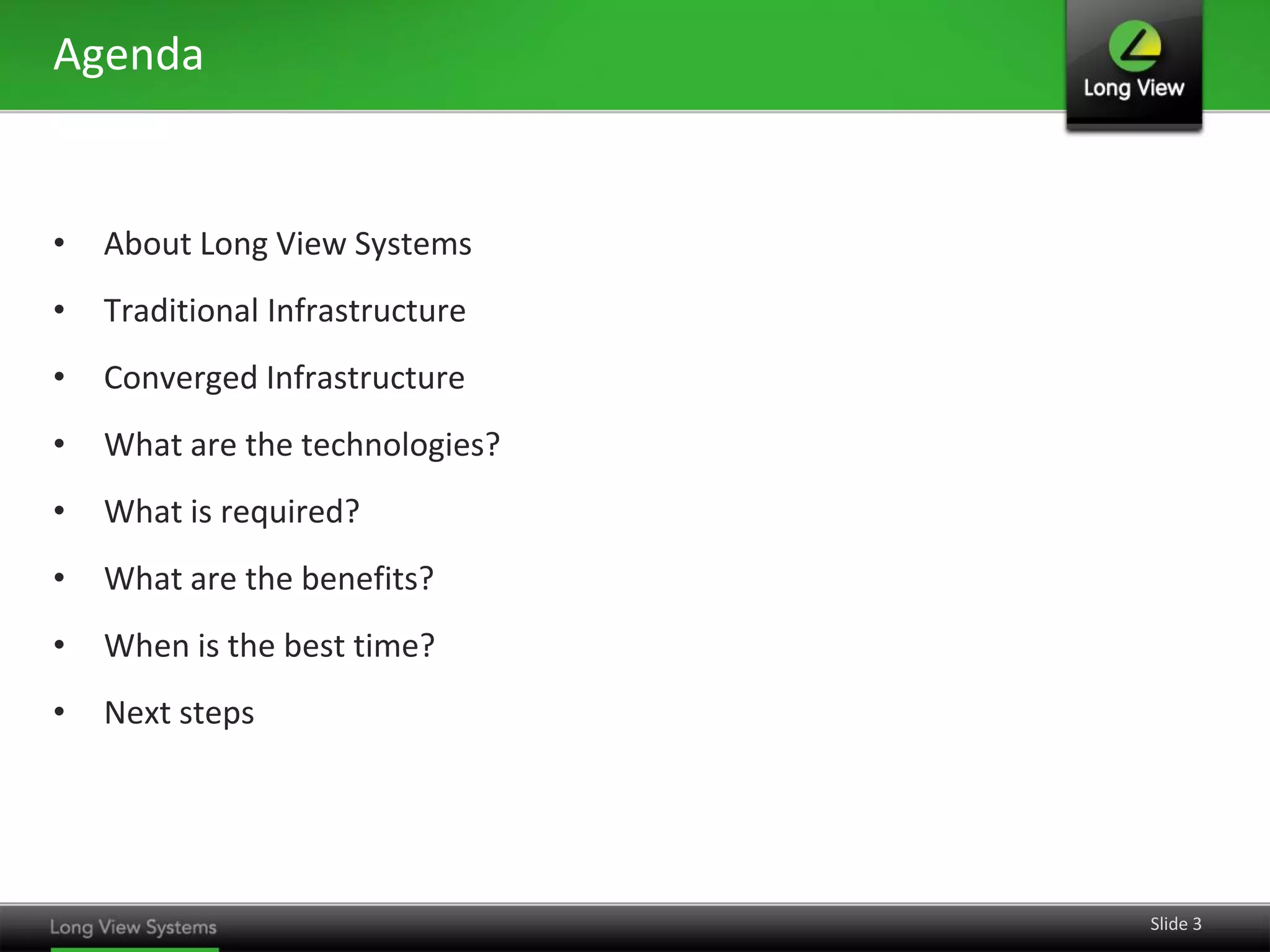 Agenda


•   About Long View Systems
•   Traditional Infrastructure
•   Converged Infrastructure
•   What are the technologies?
•   What is required?
•   What are the benefits?
•   When is the best time?
•   Next steps




                                 Slide 3
 