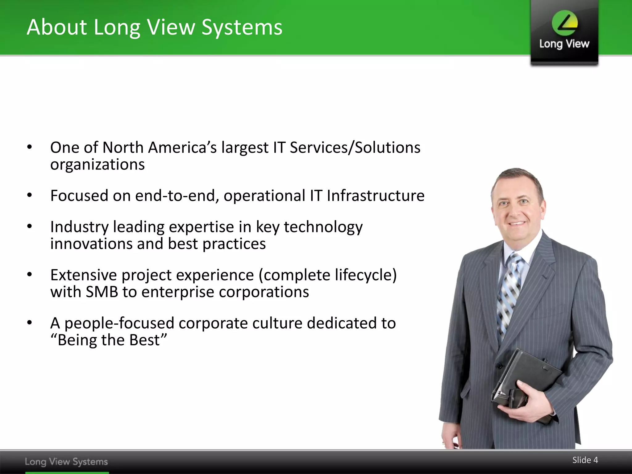 About Long View Systems



• One of North America’s largest IT Services/Solutions
  organizations
• Focused on end-to-end, operational IT Infrastructure
• Industry leading expertise in key technology
  innovations and best practices
• Extensive project experience (complete lifecycle)
  with SMB to enterprise corporations
• A people-focused corporate culture dedicated to
  “Being the Best”




                                                         Slide 4
 