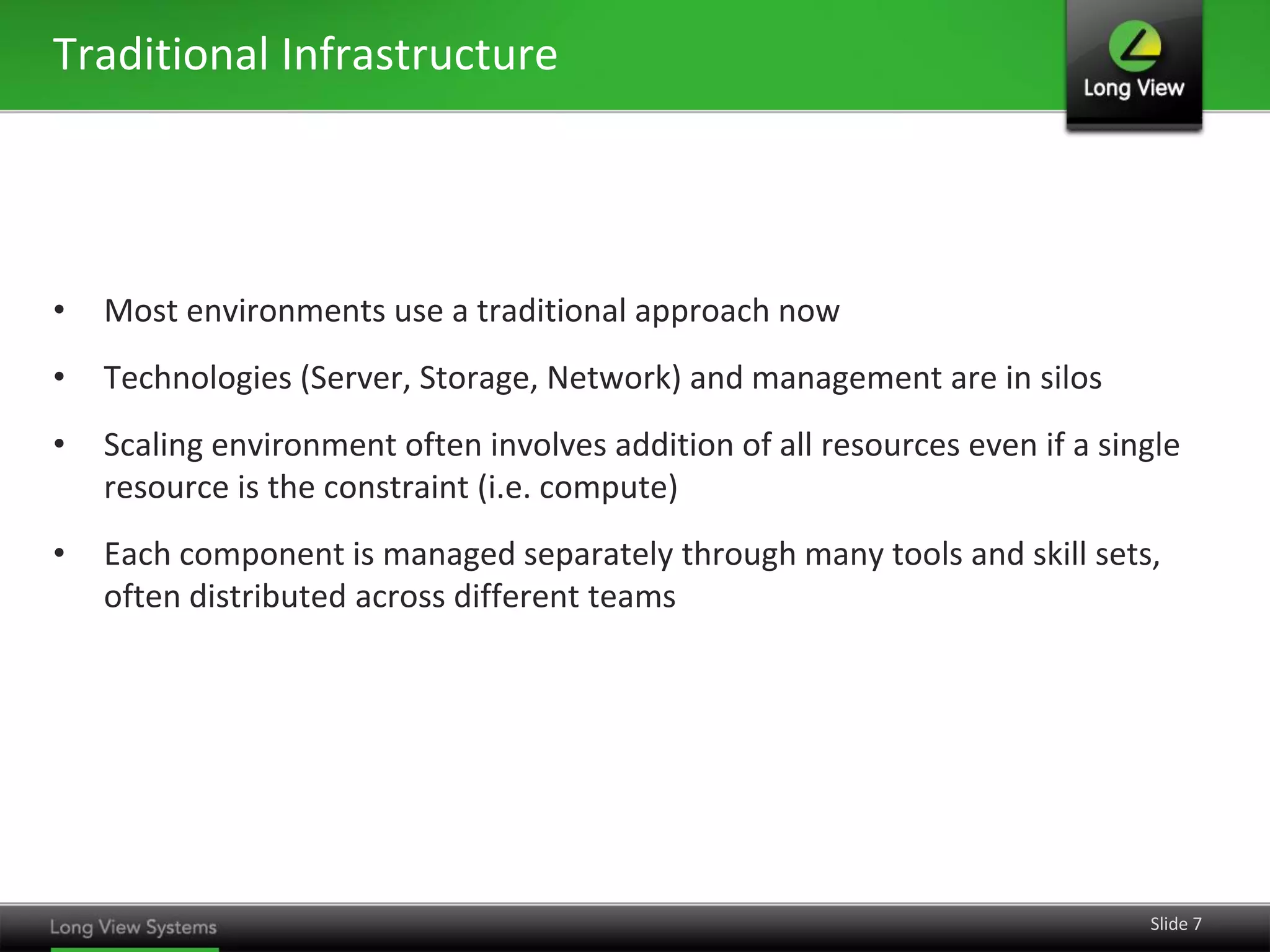 Traditional Infrastructure




•   Most environments use a traditional approach now
•   Technologies (Server, Storage, Network) and management are in silos
•   Scaling environment often involves addition of all resources even if a single
    resource is the constraint (i.e. compute)
•   Each component is managed separately through many tools and skill sets,
    often distributed across different teams




                                                                              Slide 7
 
