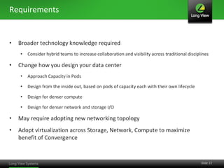 Requirements


•   Broader technology knowledge required
    •   Consider hybrid teams to increase collaboration and visibility across traditional disciplines

•   Change how you design your data center
    •   Approach Capacity in Pods

    •   Design from the inside out, based on pods of capacity each with their own lifecycle

    •   Design for denser compute

    •   Design for denser network and storage I/O

•   May require adopting new networking topology
•   Adopt virtualization across Storage, Network, Compute to maximize
    benefit of Convergence


                                                                                                 Slide 22
 