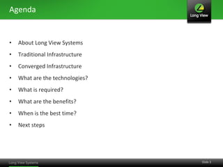 Agenda


•   About Long View Systems
•   Traditional Infrastructure
•   Converged Infrastructure
•   What are the technologies?
•   What is required?
•   What are the benefits?
•   When is the best time?
•   Next steps




                                 Slide 3
 