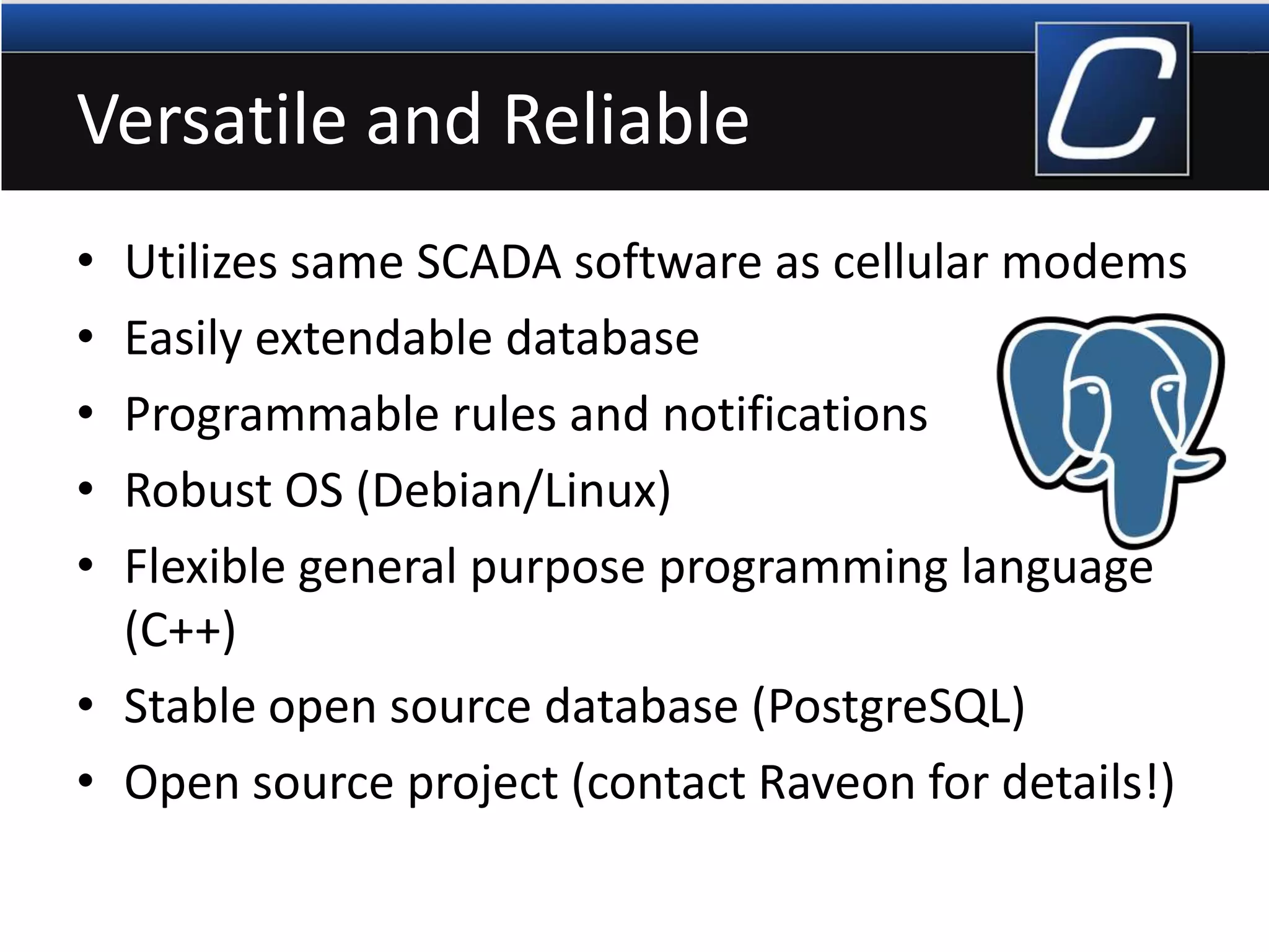 Versatile and Reliable
• Utilizes same SCADA software as cellular modems
• Easily extendable database
• Programmable rules and notifications
• Robust OS (Debian/Linux)
• Flexible general purpose programming language
(C++)
• Stable open source database (PostgreSQL)
• Open source project (contact Raveon for details!)
 