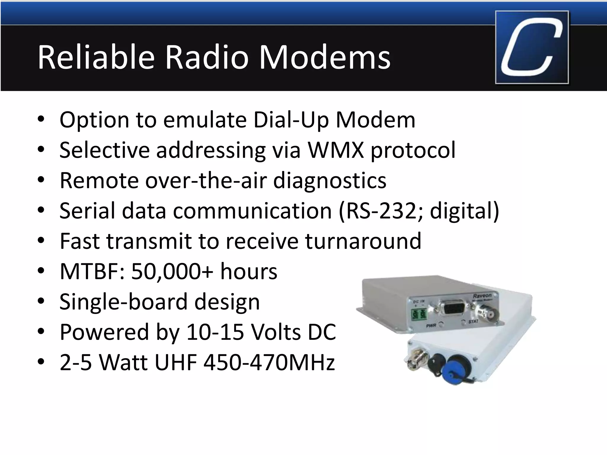 Reliable Radio Modems
• Option to emulate Dial-Up Modem
• Selective addressing via WMX protocol
• Remote over-the-air diagnostics
• Serial data communication (RS-232; digital)
• Fast transmit to receive turnaround
• MTBF: 50,000+ hours
• Single-board design
• Powered by 10-15 Volts DC
• 2-5 Watt UHF 450-470MHz
 