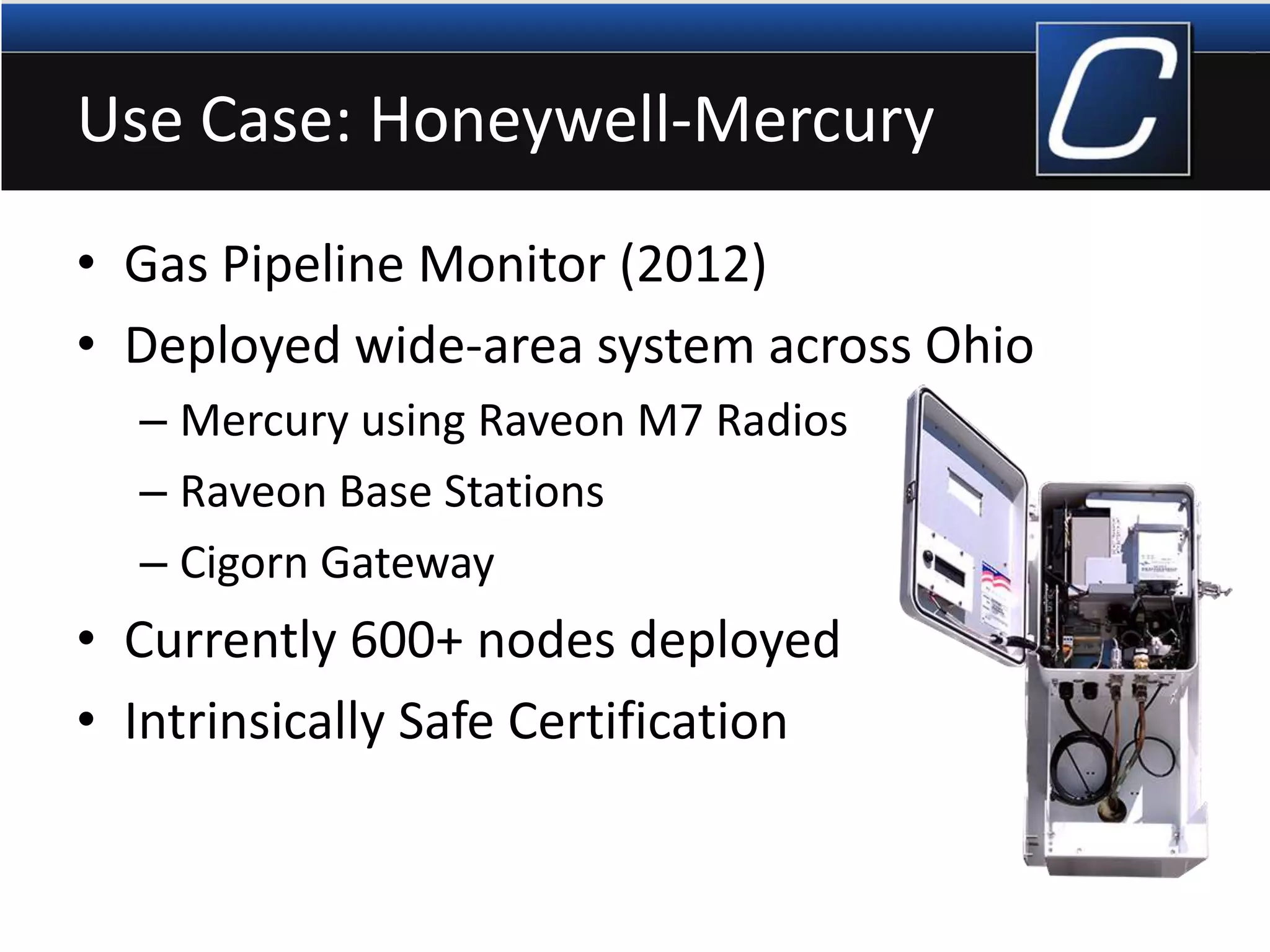 Use Case: Honeywell-Mercury
• Gas Pipeline Monitor (2012)
• Deployed wide-area system across Ohio
– Mercury using Raveon M7 Radios
– Raveon Base Stations
– Cigorn Gateway
• Currently 600+ nodes deployed
• Intrinsically Safe Certification
 