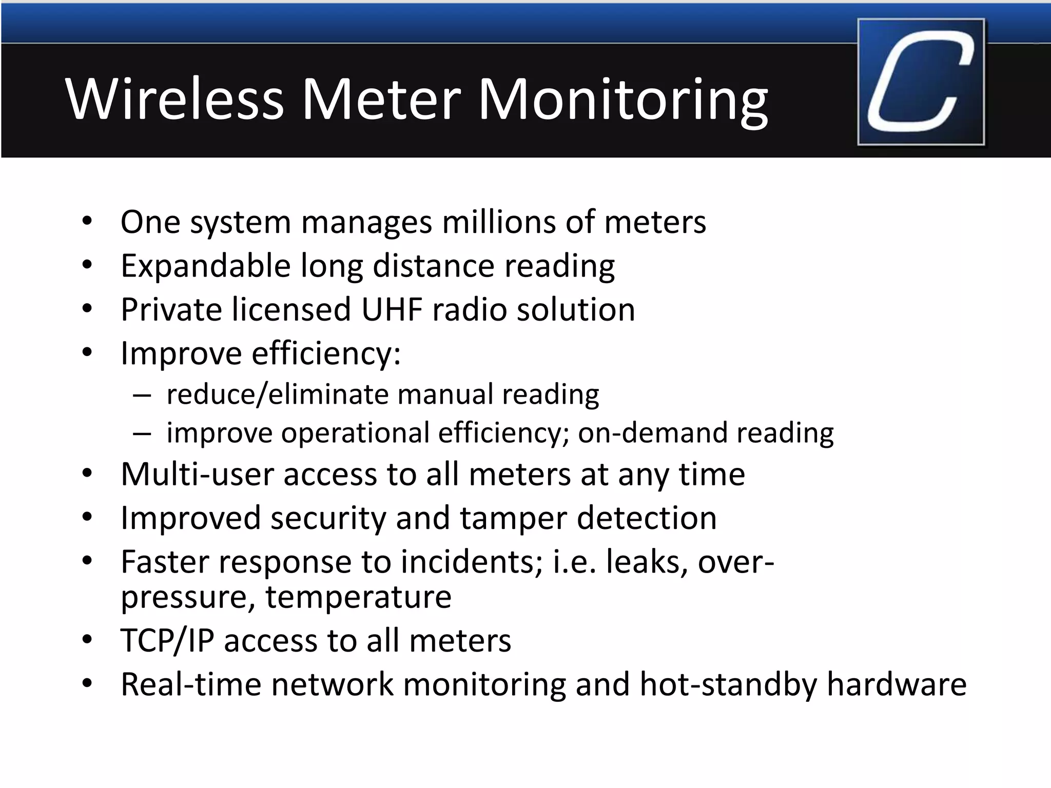 Wireless Meter Monitoring
• One system manages millions of meters
• Expandable long distance reading
• Private licensed UHF radio solution
• Improve efficiency:
– reduce/eliminate manual reading
– improve operational efficiency; on-demand reading
• Multi-user access to all meters at any time
• Improved security and tamper detection
• Faster response to incidents; i.e. leaks, over-
pressure, temperature
• TCP/IP access to all meters
• Real-time network monitoring and hot-standby hardware
 