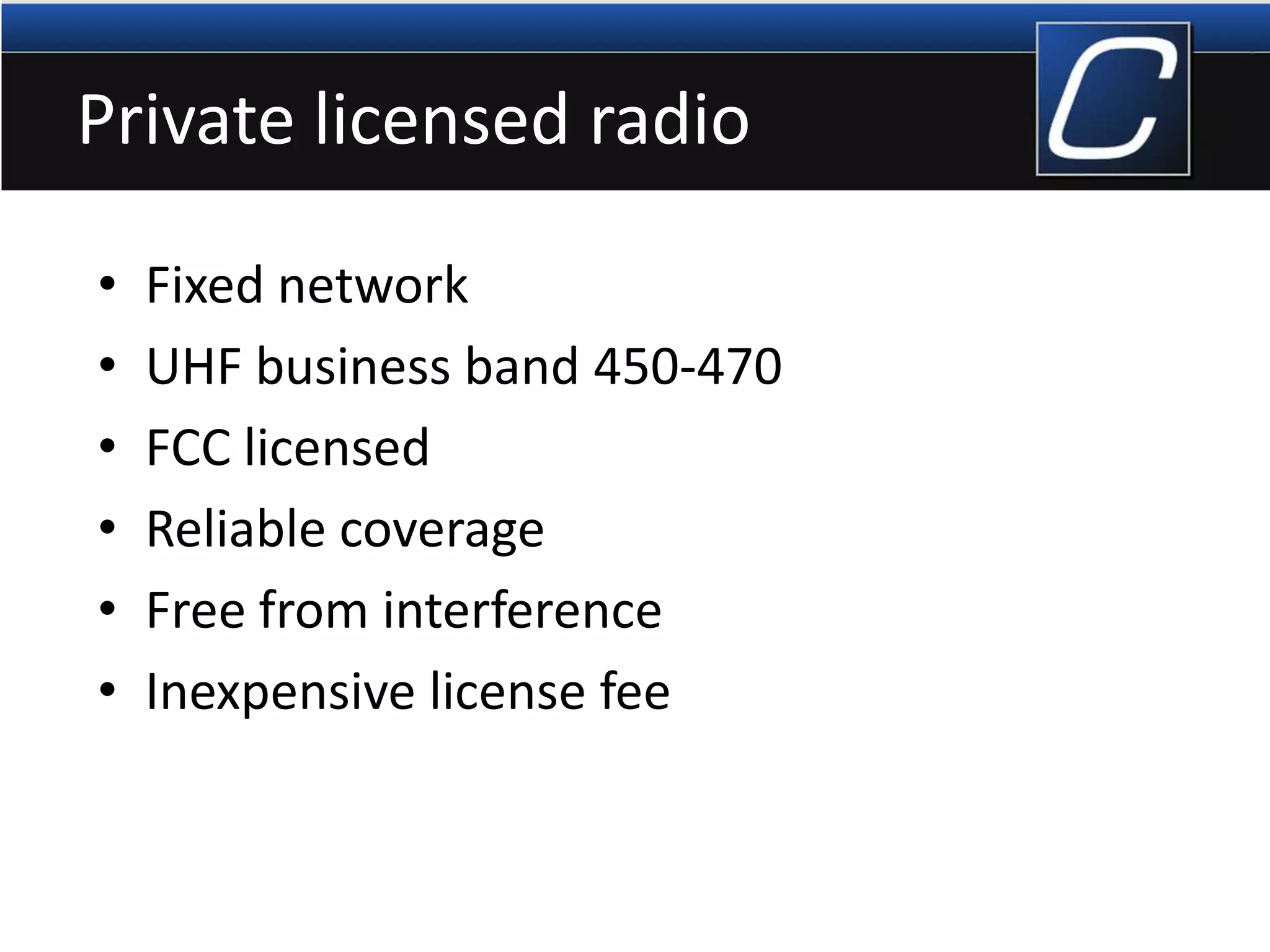 Private licensed radio
• Fixed network
• UHF business band 450-470
• FCC licensed
• Reliable coverage
• Free from interference
• Inexpensive license fee
 