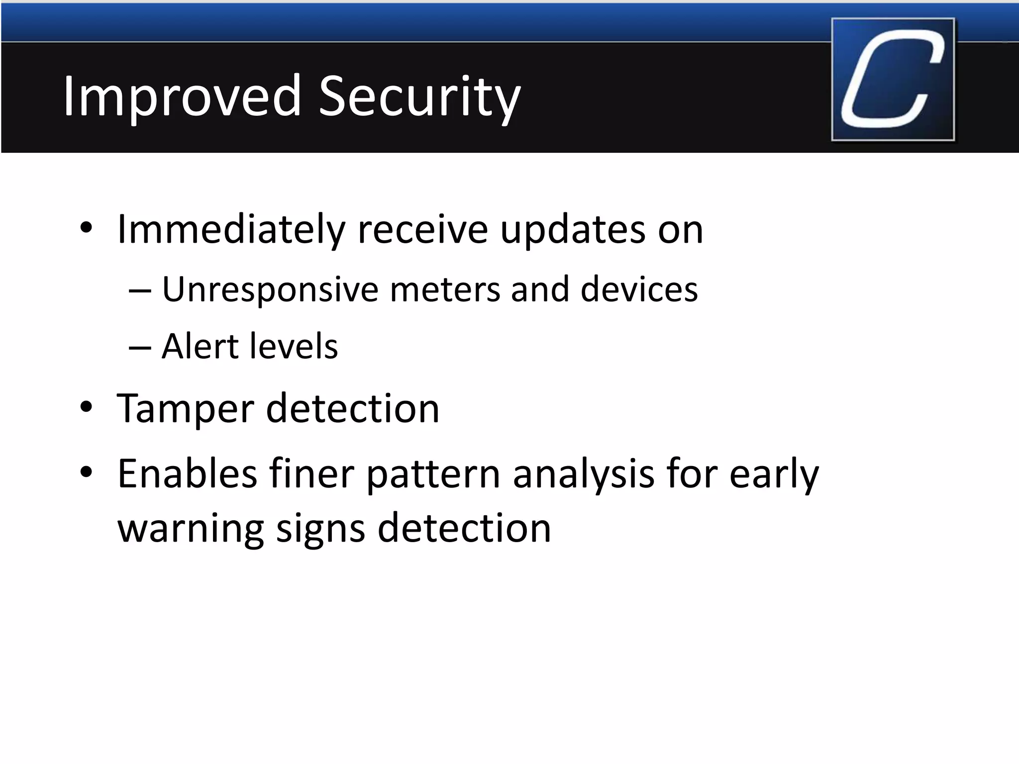 Improved Security
• Immediately receive updates on
– Unresponsive meters and devices
– Alert levels
• Tamper detection
• Enables finer pattern analysis for early
warning signs detection
 