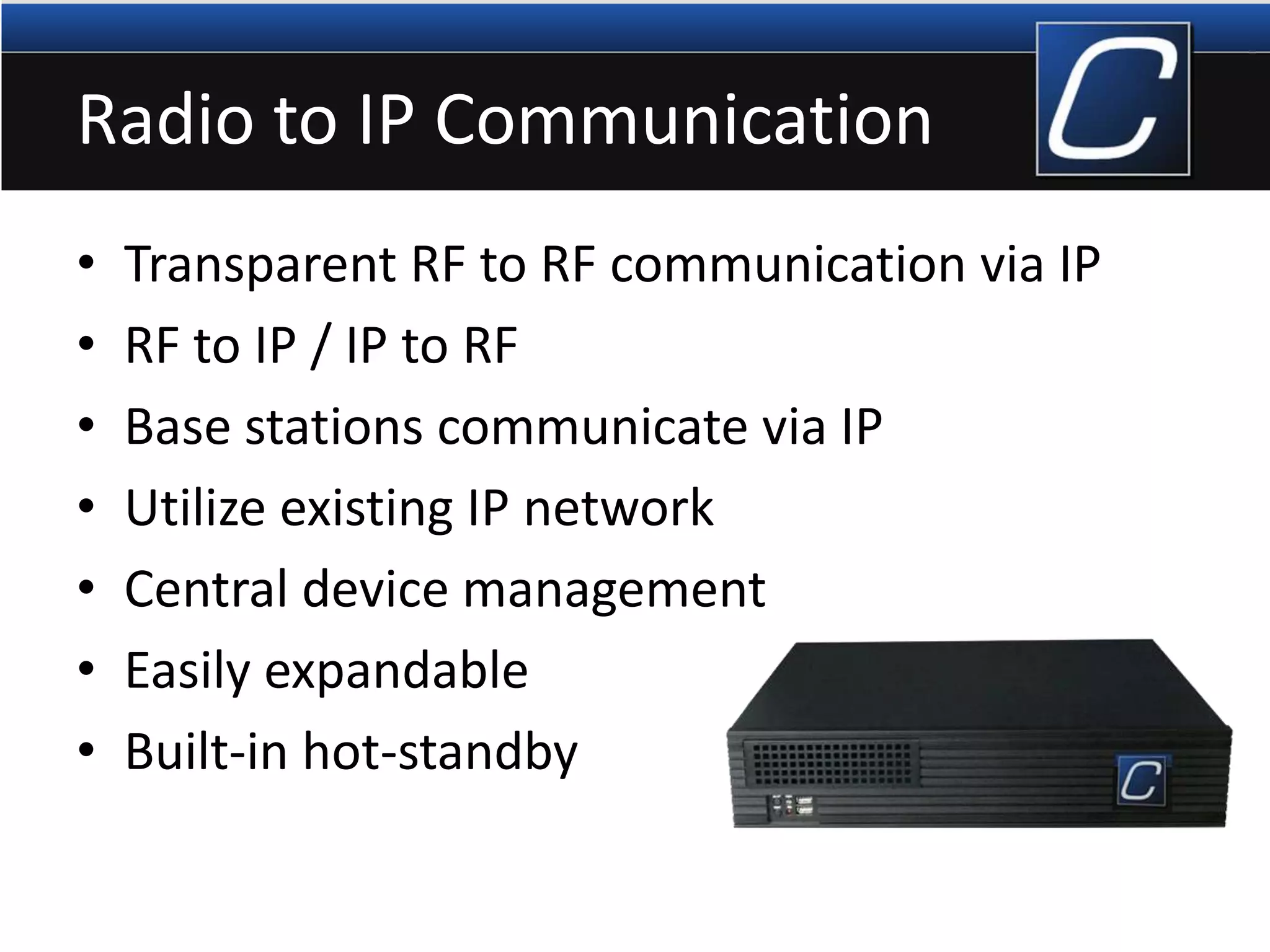 Radio to IP Communication
• Transparent RF to RF communication via IP
• RF to IP / IP to RF
• Base stations communicate via IP
• Utilize existing IP network
• Central device management
• Easily expandable
• Built-in hot-standby
 