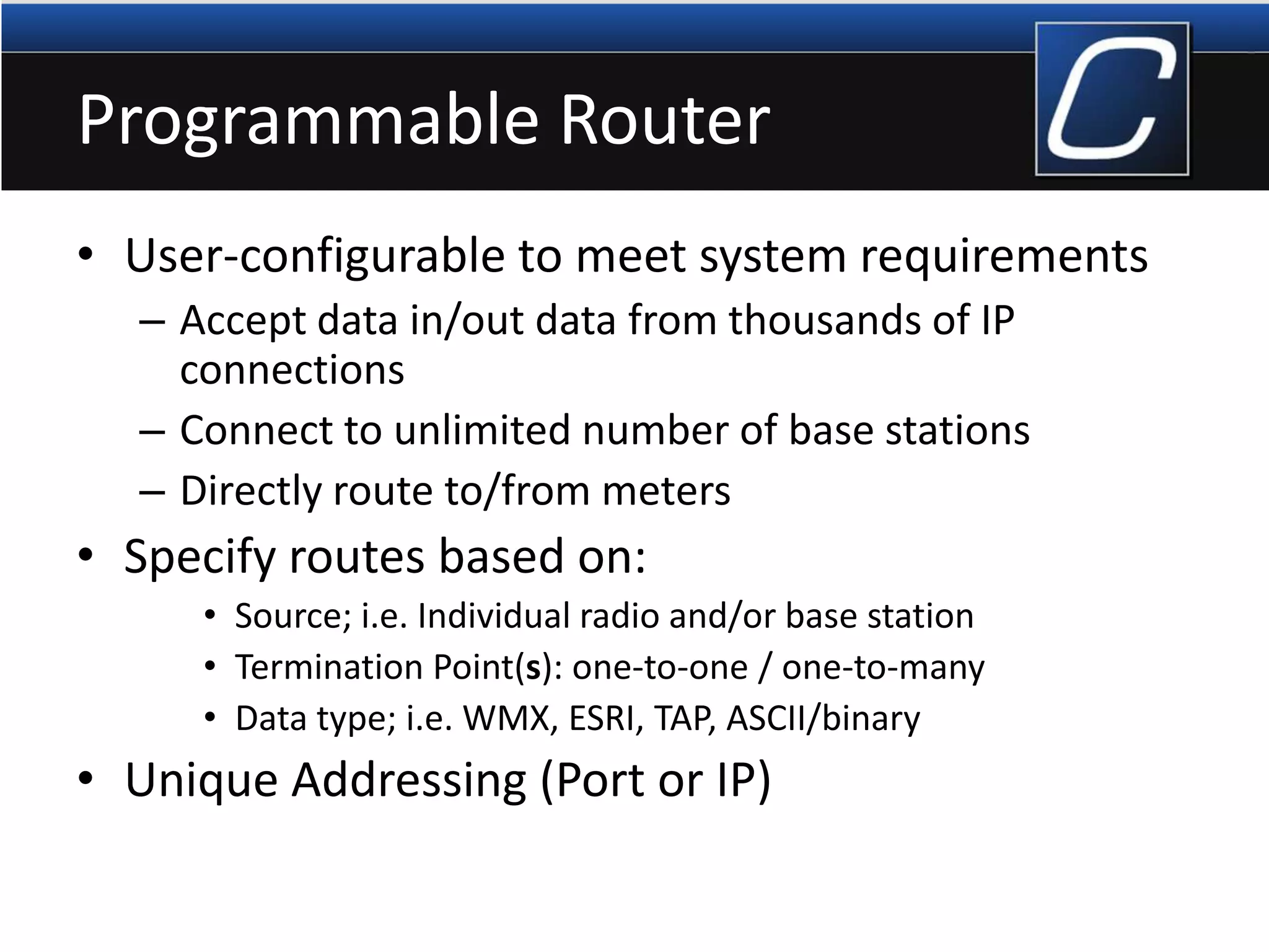 Programmable Router
• User-configurable to meet system requirements
– Accept data in/out data from thousands of IP
connections
– Connect to unlimited number of base stations
– Directly route to/from meters
• Specify routes based on:
• Source; i.e. Individual radio and/or base station
• Termination Point(s): one-to-one / one-to-many
• Data type; i.e. WMX, ESRI, TAP, ASCII/binary
• Unique Addressing (Port or IP)
 