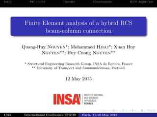 Intro FE model Results Conclusions RCS Joint test
Finite Element analysis of a hybrid RCS
beam-column connection
Quang-Huy Nguyen*; Mohammed Hjiaj*; Xuan Huy
Nguyen**; Huy Cuong Nguyen**
* Structural Engineering Research Group, INSA de Rennes, France
** University of Transport and Communications, Vietnam
12 May 2015
1/24 International Conference CIGOS Paris, 11-12 May 2015
 