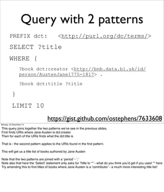 Query with 2 patterns
PREFIX dct:

<http://purl.org/dc/terms/>

SELECT ?title
WHERE {
?book dct:creator <http://bnb.data.bl.uk/id/
person/AustenJane1775-1817> .
?book dct:title ?title

}
LIMIT 10
https://gist.github.com/ostephens/7633608
Monday, 25 November 13

This query joins together the two patterns we’ve see in the previous slides.
First ﬁnds URIs where Jane Austen is dct:creator
Then for each of the URIs ﬁnds what the dct:title is
That is - the second pattern applies to the URIs found in the ﬁrst pattern.
This will get us a title list of books authored by Jane Austen
Note that the two patterns are joined with a ‘period’ - ‘.’
Note also that here the ‘Select’ statement only asks for ?title to ‘*’ - what do you think you’d get if you used ‘*’ here
Try amending this to ﬁnd titles of books where Jane Austen is a ‘contributor’ - a much more interesting title list!

 