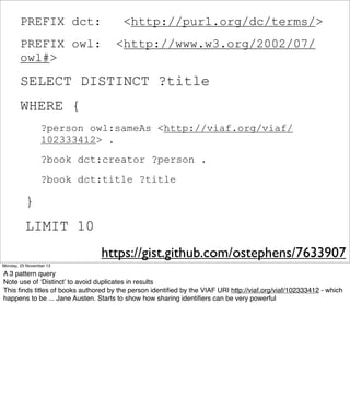 PREFIX dct:
PREFIX owl:
owl#>

<http://purl.org/dc/terms/>
<http://www.w3.org/2002/07/

SELECT DISTINCT ?title
WHERE {
?person owl:sameAs <http://viaf.org/viaf/
102333412> .
?book dct:creator ?person .
?book dct:title ?title

}
LIMIT 10
https://gist.github.com/ostephens/7633907
Monday, 25 November 13

A 3 pattern query
Note use of ‘Distinct’ to avoid duplicates in results
This ﬁnds titles of books authored by the person identiﬁed by the VIAF URI http://viaf.org/viaf/102333412 - which
happens to be ... Jane Austen. Starts to show how sharing identiﬁers can be very powerful

 