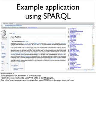 Example application
using SPARQL

Monday, 25 November 13

Built using SPARQL statement of previous page
Possible because Wikipedia uses VIAF URIs to identify people...
See http://www.meanboyfriend.com/overdue_ideas/2013/04/contemporaneous-part-one/

 