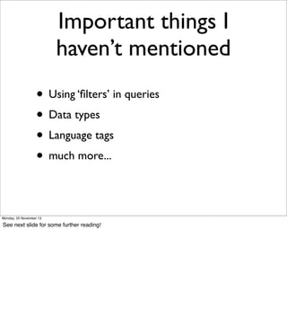 Important things I
haven’t mentioned
• Using ‘ﬁlters’ in queries
• Data types
• Language tags
• much more...
Monday, 25 November 13

See next slide for some further reading!

 