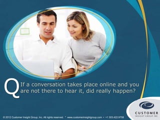 Q              If a conversation takes place online and you
               are not there to hear it, did really happen?



© 2012 Customer Insight Group, Inc. All rights reserved. * www.customerinsightgroup.com • +1 303.422.9758
 