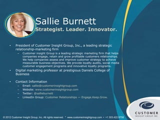 Sallie Burnett
                            Strategist. Leader. Innovator.


     •    President of Customer Insight Group, Inc., a leading strategic
          relationship-marketing firm
            –   Customer insight Group is a leading strategic marketing firm that helps
                companies engage, retain and grow profitable customers relationships.
                We help companies assess and improve customer strategy to achieve
                measurable business objectives. We provide loyalty audits, social media
                customer engagement programs and innovative loyalty programs.
     •    Digital marketing professor at prestigious Daniels College of
          Business

     •    Contact Information
            –   Email: sallie@customerinsightgroup.com
            –   Website: www.customerinsightgroup.com
            –   Twitter: @sallieburnett
            –   LinkedIn Group: Customer Relationships — Engage.Keep.Grow.




© 2012 Customer Insight Group, Inc. All rights reserved. * www.customerinsightgroup.com • +1 303.422.9758
 
