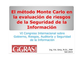 El método Monte Carlo en
la evaluación de riesgos
de la Seguridad de la
Información
VI Congreso Internacional sobre
Gobierno, Riesgos, Auditoría y Seguridad
de la Información
Ing. P.A. Ortiz, M.Sc., PMP
Set-2015
 