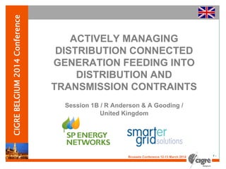 v
Brussels Conference 12-13 March 2014 - 1 -
CIGREBELGIUM2014Conference
ACTIVELY MANAGING
DISTRIBUTION CONNECTED
GENERATION FEEDING INTO
DISTRIBUTION AND
TRANSMISSION CONTRAINTS
Session 1B / R Anderson & A Gooding /
United Kingdom
 