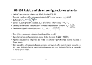 B2‐109 Ruido audible en configuraciones estandar
     B2 109 Ruido audible en configuraciones estandar
•   La OMS recomienda máximo de 55 dB, ley local 50 dB
•   Se mide con la presión sonora equivalente (SPL) cuya suma es LAeq<50 dB
         de co a p es ó so o a equ a e te (S )             su a           50 d
•   Definición:
•   Donde pA es la presión acústica, p0 la presión de referencia y T = t2 – t1
•   La
    L carga eléctrica d un conductor t
              lé t i de        d t tomado este como un cilindro:
                                             d     t            ili d
•   Gradiente superficial máximo será:

• Con el Epmax se puede calcular el ruido audible ‐> pA(t)
• Estudian varias configuraciones, capa, delta, danubio de 220 y 400 kV.
• Aportan ecuaciones empíricas de ruido con altura y para tiempo bueno lluvioso y
                                                                       bueno,
  lluvia fuerte.
• Con los cables y líneas estudiados cumplen las leyes locales casi siempre, excepto en
  los casos de lluvia fuerte (pero puntualizan que en caso de lluvia fuerte se oye más
  la lluvia que la línea).



Dirección Corporativa                        10
 