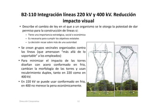 B2‐110 Integración líneas 220 kV y 400 kV. Reducción 
                    impacto visual
• Describe el cambio de ley en el que a un organismo se le otorga la potestad de dar
  permiso para la construcción de líneas si:
      – Tiene una importancia estratégica, social o económica
      – Es necesaria para cumplir los objetivos estatales
      – La decisión recae sobre más de una autoridad

• Se crean grupos vecinales organizados contra
  las líneas (que amenazan “más allá de lo
  soportable
  soportable” a los empleados)
• Para minimizar el impacto de las torres
  diseñan con acero conformado en frío,
  cambian l morfología d l t
      bi    la     f l í de las torres y usan
  recubrimiento duplex, tanto en 220 como en
  400 kV.
• E 220 kV se puede usar conformado en f i
  En                 d         f    d     frio,
  en 400 no merece la pena económicamente.



Dirección Corporativa                                11
 