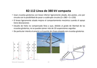 B2‐112 Línea de 380 kV
                        B2 112 Línea de 380 kV compacta
• Usan crucetas giratorias con brazo inferior ligeramente alzado, dos postes, uno por
  circuito con la posibilidad de pasar a cuádruple circuito (2 x 380 + 2 x 150)
• El brazo ligeramente alzado mejora el comportamiento mecánico cuando el apoyo
  tiene desviaciones
• Estudio de hielo no compensado lleva a que, debido al grado de libertad de las
  crucetas giratorias, no se pueden poner más de 10 suspensiones seguidas
• De particular interés el amarre y el puente de chapa plegada con crucetas giratorias




Dirección Corporativa                     13
 