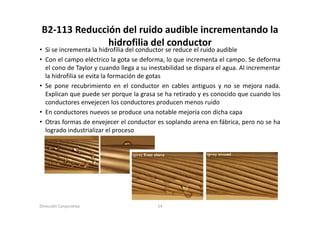 B2‐113 Reducción del ruido audible incrementando la 
               hidrofilia del conductor
• Si se incrementa la hidrofilia del conductor se reduce el ruido audible
• Con el campo eléctrico la gota se deforma, lo que incrementa el campo. Se deforma
  Co e ca po e éct co a                de o a, o        c e e ta e ca po. de o a
  el cono de Taylor y cuando llega a su inestabilidad se dispara el agua. Al incrementar
  la hidrofilia se evita la formación de gotas
• Se pone recubrimiento en el conductor en cables antiguos y no se mejora nada.
  Explican que puede ser porque la grasa se ha retirado y es conocido que cuando los
  conductores envejecen los conductores producen menos ruido
• En conductores nuevos se produce una notable mejoría con dicha capa
• Otras formas de envejecer el conductor es soplando arena en fábrica, pero no se ha
  logrado industrializar el proceso




Dirección Corporativa                      14
 