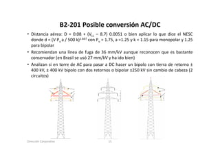 B2‐201 Posible conversión AC/DC
                        B2 201 Posible conversión AC/DC
• Distancia aérea: D = 0.08 + (VLL – 8.7) 0.0051 o bien aplicar lo que dice el NESC
  donde d = (V Pu a / 500 k)1.667 con Pu = 1.75, a =1.25 y k = 1.15 para monopolar y 1.25
  para bipolar
• Recomiendan una línea de fuga de 36 mm/kV aunque reconocen que es bastante
  conservador (en Brasil se usó 27 mm/kV y ha ido bien)
               (                                           )
• Analizan si en torre de AC para pasar a DC hacer un bipolo con tierra de retorno ±
  400 kV, ± 400 kV bipolo con dos retornos o bipolar ±250 kV sin cambio de cabeza (2
  circuitos)
           )




Dirección Corporativa                      15
 