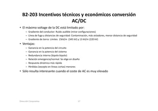 B2‐203 Incentivos técnicos y económicos conversión 
                        AC/DC
• El máximo voltage de la DC está limitado por:
      – Gradiente del conductor: Ruido audible (mirar configuraciones)
      – Línea de fuga y distancias de seguridad: Contaminación, más aisladores, menor distancia de seguridad
      – Gradiente de tierra: Límites 15kV/m (345 kV) y 13 kV/m (220 kV)
• V t j
  Ventajas:
      –   Ganancia en la potencia del circuito
      –   Ganancia en la potencia del sistema
      –   Redundancia interna (bipolo bipolo)
                               (bipolo‐bipolo)
      –   Relación emergencia/normal: Se elige en diseño
      –   Respuesta dinámica más rápida
      –   Pérdidas (excepto en líneas cortas) menores
• Sólo resulta interesante cuando el coste de AC es muy elevado




Dirección Corporativa                                 17
 