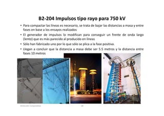 B2‐204 Impulsos tipo rayo para 750 kV
                  B2 204 Impulsos tipo rayo para 750 kV
• Para compactar las líneas es necesario, se trata de bajar las distancias a masa y entre
  fases en base a los ensayos realizados
• El generador de impulsos lo modifican para conseguir un frente de onda largo
  (lento) que es más parecido al producido en líneas
• Sólo han fabricado uno por lo que sólo se plica a la fase positiva.
• Llegan a concluir que la distancia a masa debe ser 5.5 metros y la distancia entre
  fases 10 metros




Dirección Corporativa                      18
 