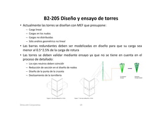 B2‐205 Diseño y ensayo de torres
                        B2 205 Diseño y ensayo de torres
• Actualmente las torres se diseñan con MEF que presupone:
      –   Carga lineal
      –   Cargas en los nudos
      –   Cargas no distribuidas
      –   Sólo análisis geométrico no lineal
• Las barras redundantes deben ser modelizadas en diseño para que su carga sea
  menor al 0.5~2.5% de la carga de rotura
• Las torres se deben validar mediante ensayo ya que no se tiene en cuenta en el
  proceso de detallado:
      –   Los ejes neutros deben coincidir
      –   Reducción de sección en el diseño de nodos
      –   Diseño de la
          Di ñ d l punta d l cruceta
                             de la
      –   Deslizamiento de la tornillería




Dirección Corporativa                                  19
 