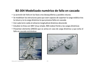 B2‐304 Modelizado numérico de fallo en cascada
      B2 304 Modelizado numérico de fallo en cascada
• La acreción de hielo en las fases crea desequilibrios y posibles roturas.
• Se modelizan las estructuras para que sean capaces de soportar la carga estática tras
        ode a as est uctu as pa a         sea              sopo ta a ca ga estát ca t as
  la rotura y no la carga dinámica lo que provoca fallos en cascada
• Con cada torre caída el esfuerzo longitudinal dinámico desciende
• Estudian la línea con MEF (muy simple 900 nodos) frente a las cargas dinámicas
                                   simple,
• Presentan elemento (ANCO) que se activa en caso de carga dinámica y que evita el
  fallo en cascada estirándose




Dirección Corporativa                      23
 