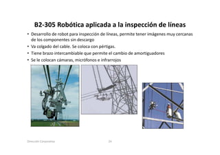 B2‐305 Robótica aplicada a la inspección de líneas
     B2 305 Robótica aplicada a la inspección de líneas
• Desarrollo de robot para inspección de líneas, permite tener imágenes muy cercanas
  de los componentes sin descargo
• Va colgado del cable. Se coloca con pértigas.
• Tiene brazo intercambiable que permite el cambio de amortiguadores
• Se le colocan cámaras micrófonos e infrarrojos
                cámaras,




Dirección Corporativa                    24
 