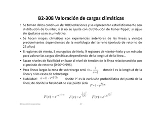 B2‐308 Valoración de cargas climáticas
                  B2 308 Valoración de cargas climáticas
• Se toman datos continuos de 2000 estaciones y se representan estadísticamente con
  distribución de Gumbel, y si no se ajusta con distribución de Fisher‐Tippet, si sigue
  sin ajustarse usan acumulativa
• Se hacen mapas climáticos con experiencias anteriores de las líneas y vientos
  p
  predominantes dependientes de la morfología del terreno (periodo de retorno de
                      p                         g                (p
  25 años)
• 8 regiones de viento, 8 manguitos de hielo, 9 regiones de viento+hielo y un método
  p
  para valorar las cargas climáticas dependiendo de la longitud de la línea…
                      g                p                   g
• Sacan niveles de fiabilidad en base al nivel de tensión de la línea relacionandolo con
  el preiodo de retorno (0.96~0.998)
• Para líneas largas la zona de sobrecarga será              donde l es la longitud de la
  línea y n los casos de sobrecarga
• Fiabilidad:                    donde P’ es la exclusión probabilística del punto de la
  línea,
  línea de donde la fiabilidad de ese punto será




Dirección Corporativa                      27
 