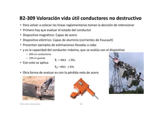 B2‐309 Valoración vida útil conductores no destructivo
B2 309 Valoración vida útil conductores no destructivo
•   Para volver a colocar las líneas reglamentarias toman la decisión de retensionar
•   Primero hay que evaluar el estado del conductor
         e o ay       e a ua e           de co ducto
•   Dispositivo magnético: Capas de acero
•   Dispositivo eléctrico: Capas de aluminio (corrientes de Foucault)
•   Presentan ejemplos d estimaciones ll d a cabo
    P       t   j     l de ti        i     llevadas    b
•   γ es la capacidad del conductor máxima, que se evalúa con el dispositivo
      – 20% en conductores
      – 10% en guarda
• Con esto se aplica:

• Otra forma de evaluar es con la pérdida neta de acero




Dirección Corporativa                       28
 