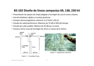 B2‐102 Diseño de líneas compactas 69, 138, 230 kV
    B2 102 Diseño de líneas compactas 69 138 230 kV
•   Presentación de apoyos de chapa plegada y hormigón de uso en zonas urbanas
•   Uso de aisladores rígidos y crucetas giratorias
           a s ado es g dos c ucetas g ato as
•   Campos electromagnéticos máximos: 4,17 kV/m y 83 μT
•   Estudio de radiointerferencia: Máximos de 72 dB el 50% del tiempo
•   Estudio de id
    E t di d ruido audible: Má i
                        dibl Máximo d 45 dB por l noche
                                       de           la    h
•   Puesta a tierra: Losa de hormigón de 10 cm y 3 picas de 6 metros




Dirección Corporativa                     3
 