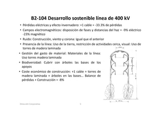 B2‐104 Desarrollo sostenible línea de 400 kV
           B2 104 Desarrollo sostenible línea de 400 kV
 • Pérdidas eléctricas y efecto invernadero: +1 cable = ‐33.3% de pérdidas
 • Campos electromagnéticos: disposición de fases y distancias del haz = ‐9% eléctrico
   Ca pos e ect o ag ét cos: d spos c ó           ases d sta c as de a        9% e éct co
   ‐23% magnético
 • Ruido: Construcción, viento y corona: Igual que el anterior
 • Presencia de la línea: Uso de la tierra restricción de actividades cerca visual: Uso de
                                    tierra,                           cerca,
   torres de madera laminada
• Gestión del gasto de material: Materiales de la línea:
  Uso torres madera laminada
• Biodiversidad: Cubrir con árboles las bases de los
  apoyos
• Coste económico de construcción: +1 cable + torres de
  madera laminada + árboles en las bases… Balance de
  pérdidas + Construcción = ‐8%




Dirección Corporativa                       5
 