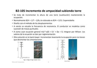 B2‐105 Incremento de ampacidad subiendo torre
      B2 105 Incremento de ampacidad subiendo torre
• Se trata de incrementar la altura de una torre (sustitución) manteniendo la
  ocupación.
• Normalmente B/H = 1/7 – 1/8 y la colocada es B/H = 1/11: Superesbelta
• Diseño con el método de los desplazamientos
• A viento se estudia la frecuencia de resonancia El conductor se modeliza como
                                          resonancia.
  sucesión de masas puntuales
• A sismo usan ecuación general m(x’’+y0) + Cx’ + Qx = 0, integran por Wilson. Los
  valores de la ecuación se dan por reglamentación
                                     reglamentación.
• Otra solución es la twist‐tower: Incrementan levemente la ocupación pero no tienen
  que desmontar las cimentaciones




Dirección Corporativa                    6
 