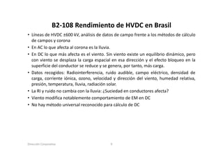B2‐108 Rendimiento de HVDC en Brasil
                  B2 108 Rendimiento de HVDC en Brasil
• Líneas de HVDC ±600 kV, análisis de datos de campo frente a los métodos de cálculo
  de campos y corona
• En AC lo que afecta al corona es la lluvia.
• En DC lo que más afecta es el viento. Sin viento existe un equilibrio dinámico, pero
  con viento se desplaza la carga espacial en esa dirección y el efecto bloqueo en la
  superficie del conductor se reduce y se genera, por tanto, más carga.
• Datos recogidos: Radiointerferencia, ruido audible, campo eléctrico, densidad de
  carga,
  carga corriente iónica ozono velocidad y dirección del viento humedad relativa
                    iónica, ozono,                           viento,          relativa,
  presión, temperatura, lluvia, radiación solar.
• La RI y ruido no cambia con la lluvia: ¿Suciedad en conductores afecta?
• Vi t modifica notablemente comportamiento d EM en DC
  Viento      difi    t bl      t          t i t de
• No hay método universal reconocido para cálculo de DC




Dirección Corporativa                      9
 