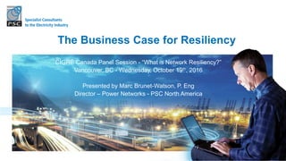 CIGRÉ Canada Panel Session - “What is Network Resiliency?”
Vancouver, BC - Wednesday, October 19th, 2016
Presented by Marc Brunet-Watson, P. Eng
Director – Power Networks - PSC North America
The Business Case for Resiliency
 