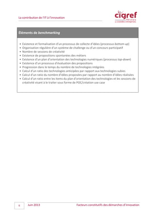 La contribution de l’IT à l’innovation
Éléments de benchmarking
• Existence et formalisation d’un processus de collecte d’idées (processus bottom-up)
• Organisation régulière d’un système de challenge ou d’un concours participatif
• Nombre de sessions de créativité
• Existence de propositions spontanées des métiers
• Existence d’un plan d’orientation des technologies numériques (processus top-down)
• Existence d’un processus d’évaluation des propositions
• Progression dans le temps du nombre de technologies intégrées
• Calcul d’un ratio des technologies anticipées par rapport aux technologies subies
• Calcul d’un ratio du nombre d’idées proposées par rapport au nombre d’idées réalisées
• Calcul d’un ratio entre les items du plan d’orientation des technologies et les sessions de
créativité visant à le traiter sous forme de POC/création use case
Juin 2013 Facteurs constitutifs des démarches d’innovation6
 