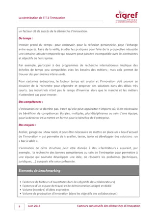 La contribution de l’IT à l’innovation
un facteur clé de succès de la démarche d’innovation.
Du temps :
Innover prend du temps : pour concevoir, pour la réflexion personnelle, pour l’échange
entre experts. Faire de la veille, étudier les pratiques pour faire de la prospective nécessite
une certaine latitude temporelle qui souvent peut paraitre incompatible avec les contraintes
et objectifs de l’entreprise.
Par exemple, participer à des programmes de recherche internationaux implique des
échelles de temps peu compatibles avec les besoins des métiers ; mais cela permet de
trouver des partenaires intéressants.
Pour certaines entreprises, le facteur temps est crucial et l’innovation doit pouvoir se
dissocier de la recherche pour répondre et proposer des solutions dans des délais très
courts. Les industriels n’ont pas le temps d’inventer alors que le marché et les métiers
n’attendent pas pour innover.
Des compétences :
L’innovation ne se décrète pas. Parce qu’elle peut apparaitre n’importe où, il est nécessaire
de bénéficier de compétences élargies, multiples, pluridisciplinaires au sein d’une équipe,
pour la détecter et la mettre en forme pour le bénéfice de l’entreprise.
Des moyens :
Atelier, garage ou show room, il peut être nécessaire de mettre en place un « lieu d’accueil
de l’innovation » qui permette de travailler, tester, isoler et développer des solutions : un
« bac à sable ».
L’animation de cette structure peut être donnée à des « facilitateurs » assurant, par
exemple, la recherche des bonnes compétences au sein de l’entreprise pour permettre à
une équipe qui souhaite développer une idée, de résoudre les problèmes (techniques,
juridiques, …) auxquels elle sera confrontée.
Élements de benchmarking
• Existence de facteurs d’ouverture (dans les objectifs des collaborateurs)
• Existence d’un espace de travail et de démonstration adapté et dédié
• Volume (nombre) d’idées exprimées
• Volume de production d’innovation (dans les objectifs des collaborateurs)
Juin 2013 Facteurs constitutifs des démarches d’innovation8
 