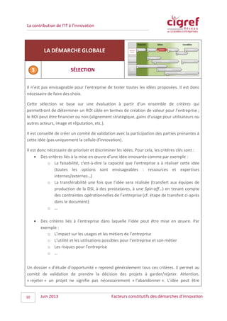 La contribution de l’IT à l’innovation
LA DÉMARCHE GLOBALE
SÉLECTION
Il n’est pas envisageable pour l’entreprise de tester toutes les idées proposées. Il est donc
nécessaire de faire des choix.
Cette sélection se base sur une évaluation à partir d’un ensemble de critères qui
permettront de déterminer un ROI cible en termes de création de valeur pour l’entreprise ;
le ROI peut être financier ou non (alignement stratégique, gains d’usage pour utilisateurs ou
autres acteurs, image et réputation, etc.).
Il est conseillé de créer un comité de validation avec la participation des parties prenantes à
cette idée (pas uniquement la cellule d’innovation).
Il est donc nécessaire de prioriser et discriminer les idées. Pour cela, les critères clés sont :
• Des critères liés à la mise en œuvre d’une idée innovante comme par exemple :
o La faisabilité, c'est-à-dire la capacité que l’entreprise a à réaliser cette idée
(toutes les options sont envisageables : ressources et expertises
internes/externes…)
o La transférabilité une fois que l’idée sera réalisée (transfert aux équipes de
production de la DSI, à des prestataires, à une Spin-off…) en tenant compte
des contraintes opérationnelles de l’entreprise (cf. étape de transfert ci-après
dans le document)
o …
• Des critères liés à l’entreprise dans laquelle l’idée peut être mise en œuvre. Par
exemple :
o L’impact sur les usages et les métiers de l’entreprise
o L’utilité et les utilisations possibles pour l’entreprise et son métier
o Les risques pour l’entreprise
o …
Un dossier « d’étude d’opportunité » reprend généralement tous ces critères. Il permet au
comité de validation de prendre la décision des projets à garder/rejeter. Attention,
« rejeter » un projet ne signifie pas nécessairement « l’abandonner ». L’idée peut être
Juin 2013 Facteurs constitutifs des démarches d’innovation10
 
