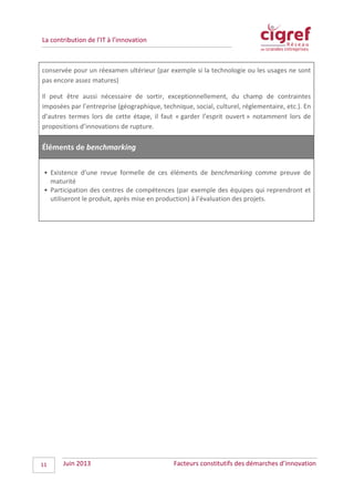 La contribution de l’IT à l’innovation
conservée pour un réexamen ultérieur (par exemple si la technologie ou les usages ne sont
pas encore assez matures)
Il peut être aussi nécessaire de sortir, exceptionnellement, du champ de contraintes
imposées par l’entreprise (géographique, technique, social, culturel, réglementaire, etc.). En
d’autres termes lors de cette étape, il faut « garder l’esprit ouvert » notamment lors de
propositions d’innovations de rupture.
Éléments de benchmarking
• Existence d’une revue formelle de ces éléments de benchmarking comme preuve de
maturité
• Participation des centres de compétences (par exemple des équipes qui reprendront et
utiliseront le produit, après mise en production) à l’évaluation des projets.
Juin 2013 Facteurs constitutifs des démarches d’innovation11
 