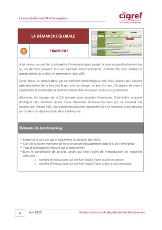 La contribution de l’IT à l’innovation
LA DÉMARCHE GLOBALE
TRANSFERT
A ce niveau, on sort de la démarche d’innovation pour passer la main aux professionnels des
SI, ces derniers pouvant être par exemple dans l’entreprise (fonction SI), hors entreprise
(prestataires) ou à côté, en partenariat (Spin-off).
Cette phase se traduit donc par un transfert technologique des POCs auprès des équipes
opérationnelles de la fonction SI qui vont se charger de transformer, d’intégrer, de rendre
exploitable et réutilisable la solution choisie dans le SI pour sa mise en production.
Attention, les équipes de la DSI doivent aussi accepter l’exception. C'est-à-dire accepter
d’intégrer des solutions issues d’une démarche d’innovation mais qui ne seraient pas
passées par l’étape POC. Ces exceptions peuvent apparaitre lors de réponses à des besoins
particuliers ou déjà existants dans l’entreprise.
Éléments de benchmarking
• Existence d’un suivi sur le long terme du devenir des POCs
• Suivi de la durée moyenne de mise en œuvre/basculement dans le SI de l’entreprise
• Taux d’anticipation (mesure sur le long terme)
• Dans le portefeuille de projets lancés qui font l’objet de l’introduction de nouvelles
solutions :
o nombre d’innovations qui ont fait l’objet d’une action en amont
o nombre d’innovations qui ont fait l’objet d’une urgence non anticipée
Juin 2013 Facteurs constitutifs des démarches d’innovation13
 