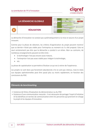 La contribution de l’IT à l’innovation
LA DÉMARCHE GLOBALE
RÉALISATION
La démarche d’innovation ne conduit pas systématiquement à la mise en œuvre d’un projet
innovant.
Comme pour la phase de sélection, les critères d’appréciation du projet peuvent montrer
que ce dernier n’était pas viable pour l’entreprise au moment où il a été proposé. Cela ne
veut certainement pas dire que la démarche a conduit à un échec. Bien au contraire, de
nombreux enseignements peuvent en être tirés :
• la technologie n’est pas encore assez mature,
• l’entreprise n’est pas assez stable pour intégrer la technologie,
• etc.
La phase de capitalisation va permettre d’évaluer ce qui est à retirer de l’expérience.
Les projets ne sont donc pas forcément abandonnés s’ils ne sont pas retenus, mais le relais
aux équipes opérationnelles peut être passé plus ou moins rapidement, en fonction des
conclusions du POC.
Éléments de benchmarking
• Existence de fiches d’évaluation du démonstrateur ou du POC
• Existence d’une communication mesurée : il est nécessaire de partager l’esprit d’initiative
et les bénéfices en termes de communication entre les personnes qui prennent en charge
le projet et les équipes d’innovation.
Juin 2013 Facteurs constitutifs des démarches d’innovation14
 