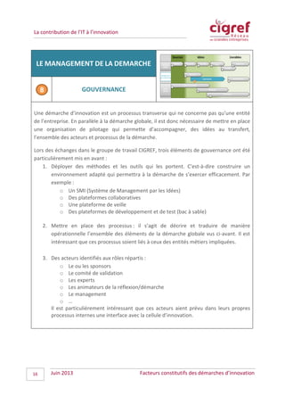 La contribution de l’IT à l’innovation
LE MANAGEMENT DE LA DEMARCHE
GOUVERNANCE
Une démarche d’innovation est un processus transverse qui ne concerne pas qu’une entité
de l’entreprise. En parallèle à la démarche globale, il est donc nécessaire de mettre en place
une organisation de pilotage qui permette d’accompagner, des idées au transfert,
l’ensemble des acteurs et processus de la démarche.
Lors des échanges dans le groupe de travail CIGREF, trois éléments de gouvernance ont été
particulièrement mis en avant :
1. Déployer des méthodes et les outils qui les portent. C'est-à-dire construire un
environnement adapté qui permettra à la démarche de s’exercer efficacement. Par
exemple :
o Un SMI (Système de Management par les Idées)
o Des plateformes collaboratives
o Une plateforme de veille
o Des plateformes de développement et de test (bac à sable)
2. Mettre en place des processus : il s’agit de décrire et traduire de manière
opérationnelle l’ensemble des éléments de la démarche globale vus ci-avant. Il est
intéressant que ces processus soient liés à ceux des entités métiers impliquées.
3. Des acteurs identifiés aux rôles répartis :
o Le ou les sponsors
o Le comité de validation
o Les experts
o Les animateurs de la réflexion/démarche
o Le management
o …
Il est particulièrement intéressant que ces acteurs aient prévu dans leurs propres
processus internes une interface avec la cellule d’innovation.
Juin 2013 Facteurs constitutifs des démarches d’innovation16
 