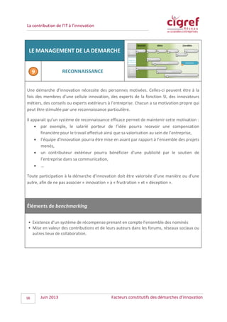 La contribution de l’IT à l’innovation
LE MANAGEMENT DE LA DEMARCHE
RECONNAISSANCE
Une démarche d’innovation nécessite des personnes motivées. Celles-ci peuvent être à la
fois des membres d’une cellule innovation, des experts de la fonction SI, des innovateurs
métiers, des conseils ou experts extérieurs à l’entreprise. Chacun a sa motivation propre qui
peut être stimulée par une reconnaissance particulière.
Il apparait qu’un système de reconnaissance efficace permet de maintenir cette motivation :
• par exemple, le salarié porteur de l’idée pourra recevoir une compensation
financière pour le travail effectué ainsi que sa valorisation au sein de l’entreprise,
• l’équipe d’innovation pourra être mise en avant par rapport à l’ensemble des projets
menés,
• un contributeur extérieur pourra bénéficier d’une publicité par le soutien de
l’entreprise dans sa communication,
• …
Toute participation à la démarche d’innovation doit être valorisée d’une manière ou d’une
autre, afin de ne pas associer « innovation » à « frustration » et « déception ».
Éléments de benchmarking
• Existence d’un système de récompense prenant en compte l’ensemble des nominés
• Mise en valeur des contributions et de leurs auteurs dans les forums, réseaux sociaux ou
autres lieux de collaboration.
Juin 2013 Facteurs constitutifs des démarches d’innovation18
 